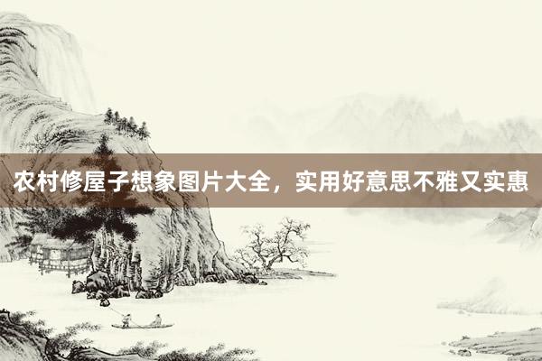 农村修屋子想象图片大全,实用好意思不雅又实惠