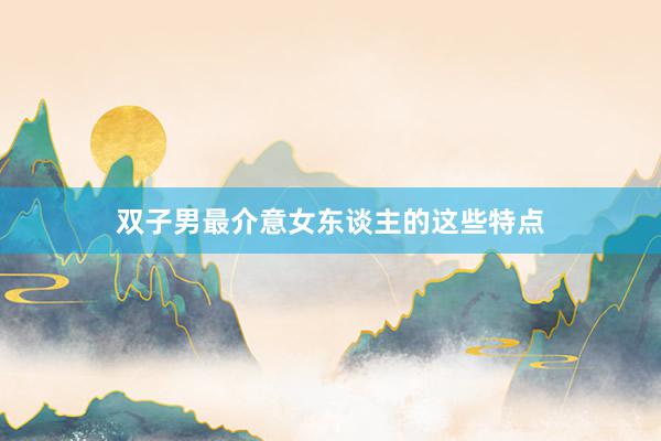 双子男最介意女东谈主的这些特点